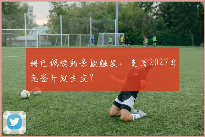 姆巴佩续约条款触发，皇马2027年免签计划生变？