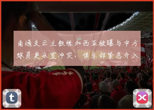 南通支云主教练加西亚被曝与中方球员更衣室冲突,俱乐部紧急介入调解