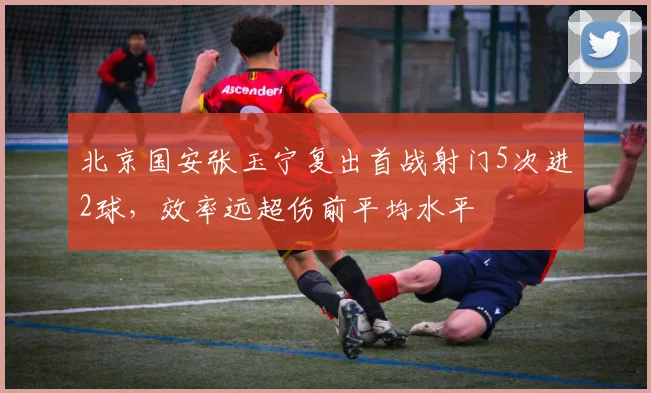 北京国安张玉宁复出首战射门5次进2球，效率远超伤前平均水平