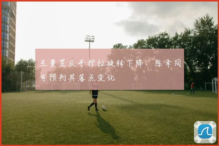 王曼昱反手拧拉旋转下降,陈幸同可预判其落点变化